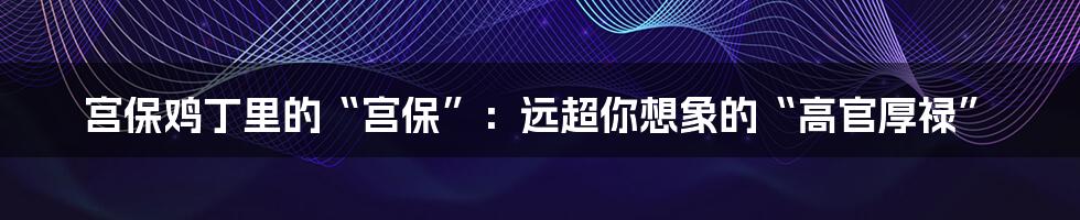 宫保鸡丁里的“宫保”:远超你想象的“高官厚禄”