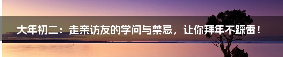 大年初二：走亲访友的学问与禁忌，让你拜年不踩雷！