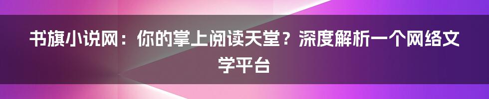 书旗小说网：你的掌上阅读天堂？深度解析一个网络文学平台