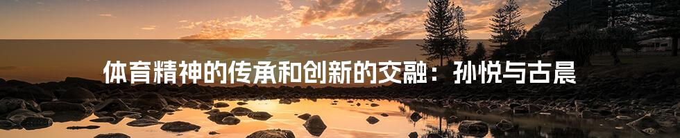 体育精神的传承和创新的交融:孙悦与古晨