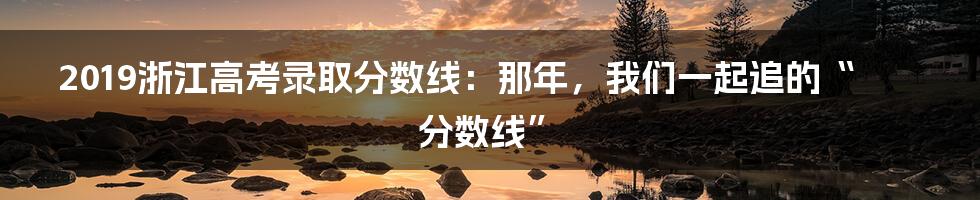 2019浙江高考录取分数线：那年，我们一起追的“分数线”