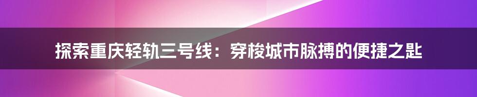 探索重庆轻轨三号线:穿梭城市脉搏的便捷之匙
