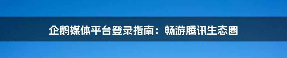 企鹅媒体平台登录指南：畅游腾讯生态圈
