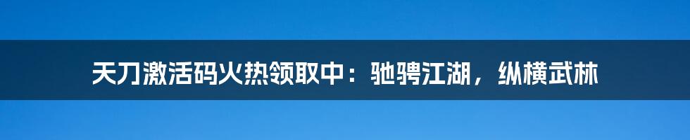 天刀激活码火热领取中:驰骋江湖,纵横武林