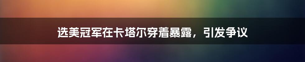 选美冠军在卡塔尔穿着暴露，引发争议