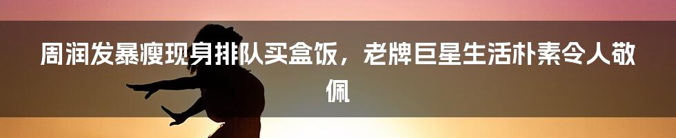 周润发暴瘦现身排队买盒饭,老牌巨星生活朴素令人敬佩