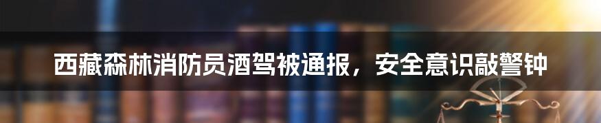 西藏森林消防员酒驾被通报，安全意识敲警钟