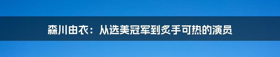 森川由衣：从选美冠军到炙手可热的演员