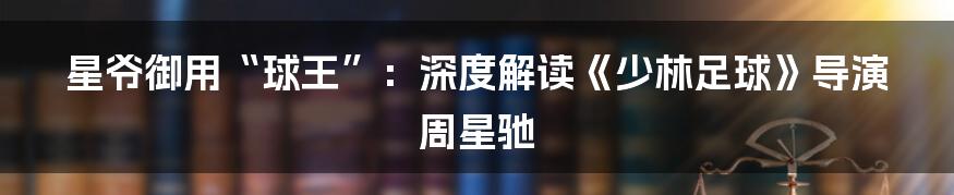 星爷御用“球王”：深度解读《少林足球》导演周星驰