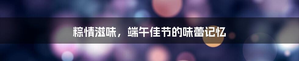 粽情滋味，端午佳节的味蕾记忆