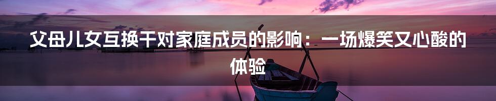 父母儿女互换干对家庭成员的影响:一场爆笑又心酸的体验