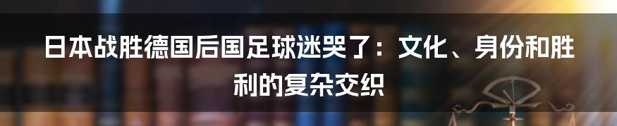 日本战胜德国后国足球迷哭了:文化、身份和胜利的复杂交织