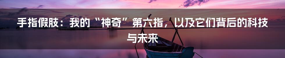 手指假肢:我的“神奇”第六指,以及它们背后的科技与未来
