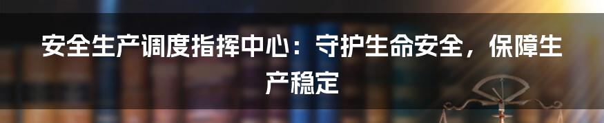 安全生产调度指挥中心:守护生命安全,保障生产稳定