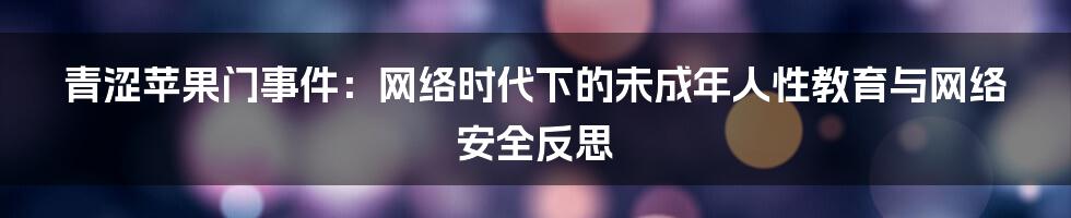 青涩苹果门事件:网络时代下的未成年人性教育与网络安全反思