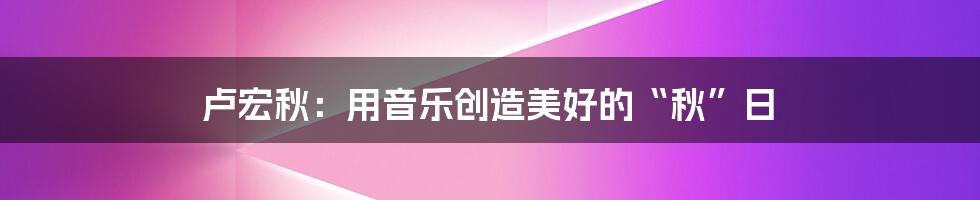 卢宏秋:用音乐创造美好的“秋”日