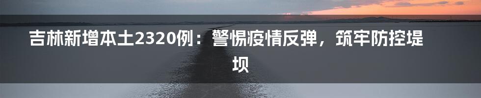 吉林新增本土2320例:警惕疫情反弹,筑牢防控堤坝