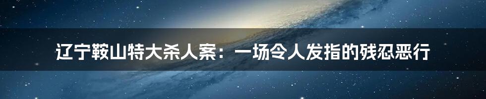 辽宁鞍山特大杀人案：一场令人发指的残忍恶行