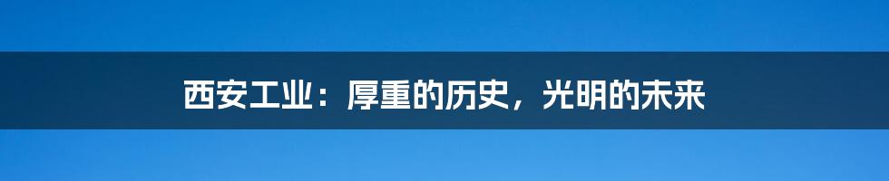 西安工业:厚重的历史,光明的未来
