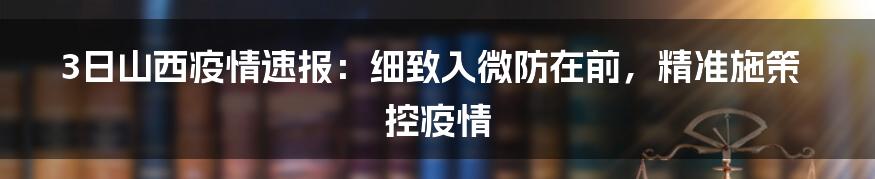 3日山西疫情速报:细致入微防在前,精准施策控疫情