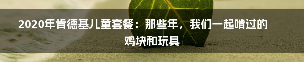 2020年肯德基儿童套餐：那些年，我们一起啃过的鸡块和玩具