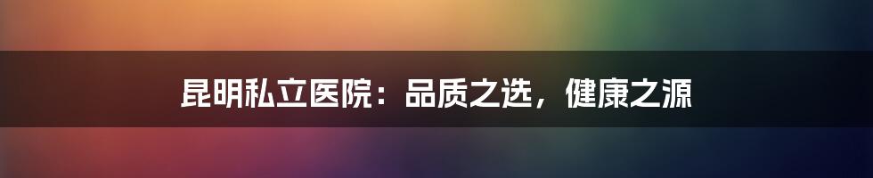 昆明私立医院：品质之选，健康之源