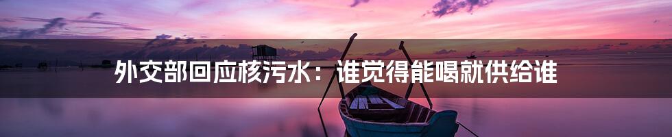 外交部回应核污水:谁觉得能喝就供给谁