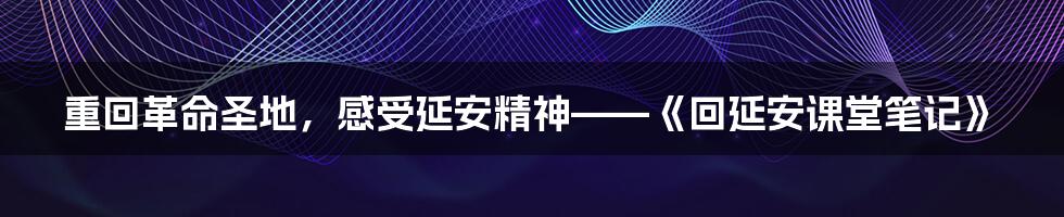 重回革命圣地,感受延安精神——《回延安课堂笔记》