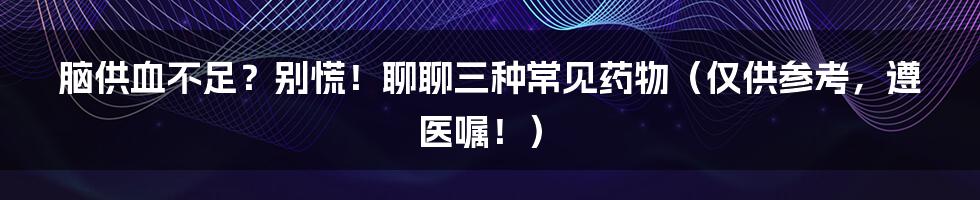 脑供血不足?别慌!聊聊三种常见药物(仅供参考,遵医嘱!)