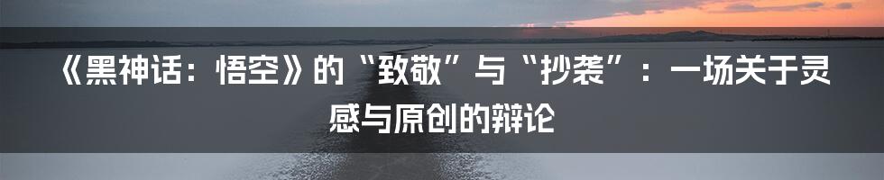 《黑神话:悟空》的“致敬”与“抄袭”:一场关于灵感与原创的辩论