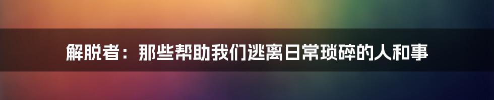 解脱者:那些帮助我们逃离日常琐碎的人和事
