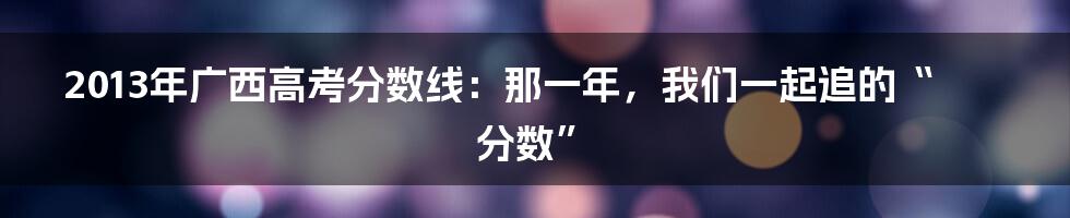 2013年广西高考分数线:那一年,我们一起追的“分数”