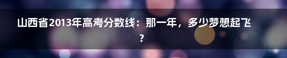 山西省2013年高考分数线:那一年,多少梦想起飞?