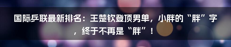 国际乒联最新排名:王楚钦登顶男单,小胖的“胖”字,终于不再是“胖”!