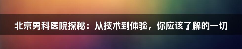 北京男科医院探秘:从技术到体验,你应该了解的一切