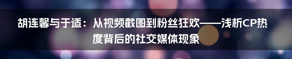 胡连馨与于适：从视频截图到粉丝狂欢——浅析CP热度背后的社交媒体现象
