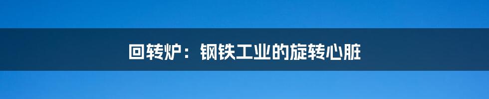 回转炉:钢铁工业的旋转心脏