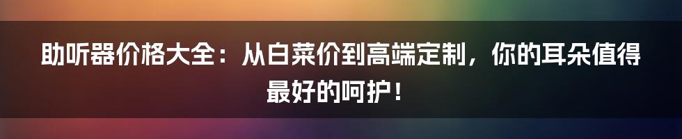 助听器价格大全:从白菜价到高端定制,你的耳朵值得最好的呵护!