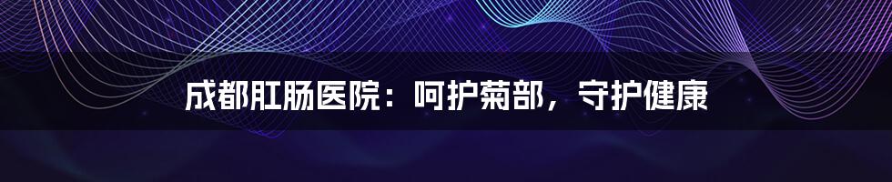 成都肛肠医院:呵护菊部,守护健康