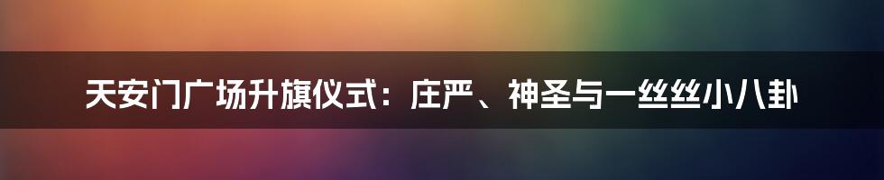天安门广场升旗仪式：庄严、神圣与一丝丝小八卦