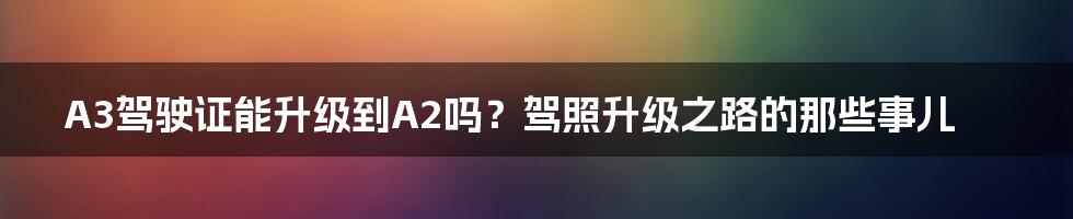 A3驾驶证能升级到A2吗?驾照升级之路的那些事儿