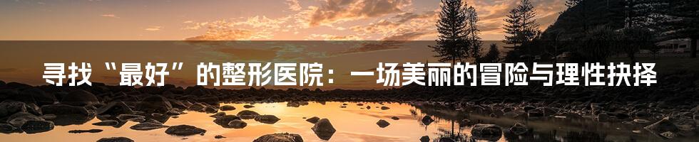 寻找“最好”的整形医院:一场美丽的冒险与理性抉择