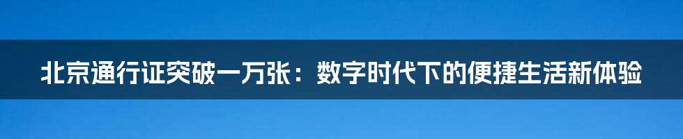 北京通行证突破一万张：数字时代下的便捷生活新体验