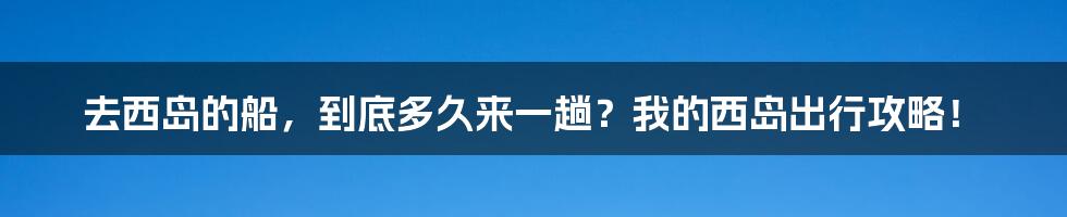去西岛的船,到底多久来一趟?我的西岛出行攻略!