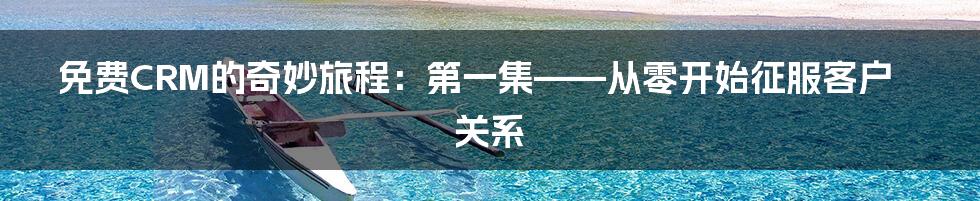 免费CRM的奇妙旅程:第一集——从零开始征服客户关系