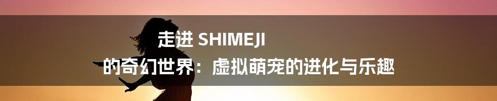 走进 SHIMEJI 的奇幻世界:虚拟萌宠的进化与乐趣