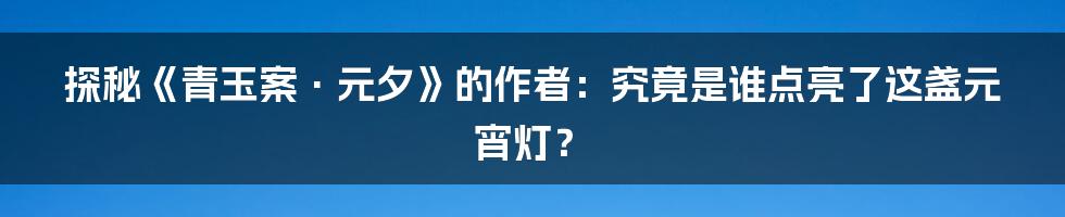 探秘《青玉案·元夕》的作者:究竟是谁点亮了这盏元宵灯?