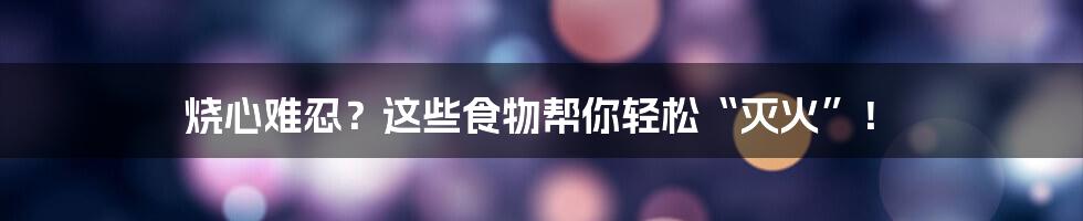烧心难忍？这些食物帮你轻松“灭火”！