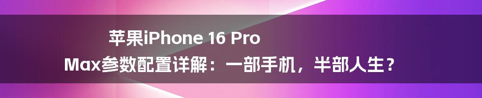 苹果iPhone 16 Pro Max参数配置详解:一部手机,半部人生?