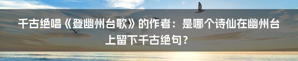 千古绝唱《登幽州台歌》的作者：是哪个诗仙在幽州台上留下千古绝句？